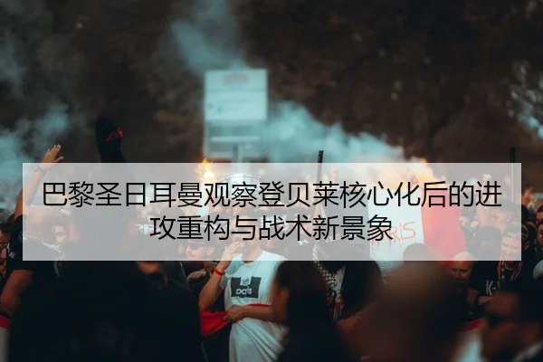 巴黎圣日耳曼观察登贝莱核心化后的进攻重构与战术新景象