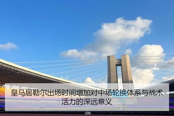 皇马居勒尔出场时间增加对中场轮换体系与战术活力的深远意义