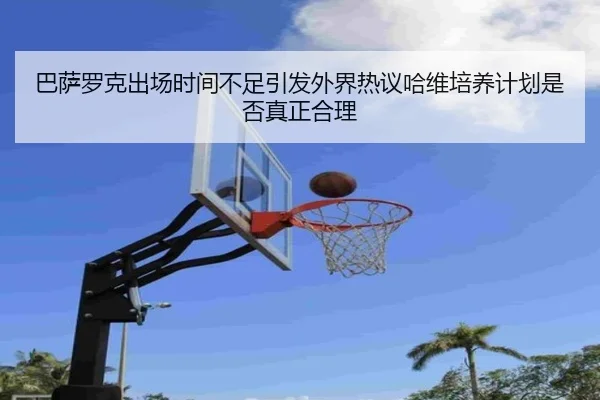 巴萨罗克出场时间不足引发外界热议哈维培养计划是否真正合理