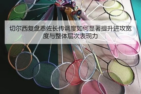 切尔西复盘恩佐长传调度如何显著提升进攻宽度与整体层次表现力