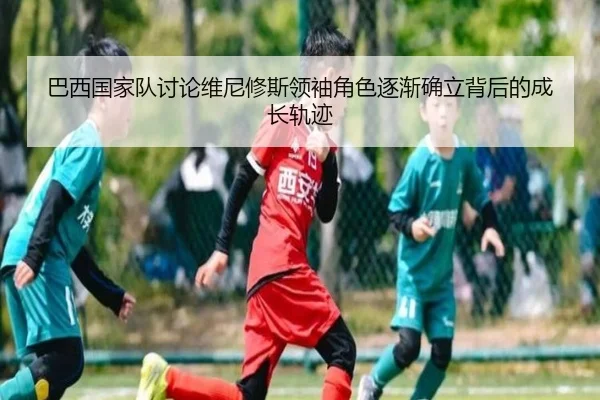 巴西国家队讨论维尼修斯领袖角色逐渐确立背后的成长轨迹